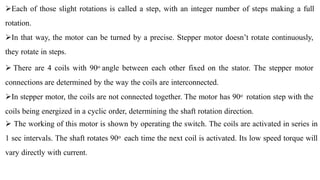 Each of those slight rotations is called a step, with an integer number of steps making a full
rotation.
In that way, the motor can be turned by a precise. Stepper motor doesn’t rotate continuously,
they rotate in steps.
 There are 4 coils with 90o angle between each other fixed on the stator. The stepper motor
connections are determined by the way the coils are interconnected.
In stepper motor, the coils are not connected together. The motor has 90o rotation step with the
coils being energized in a cyclic order, determining the shaft rotation direction.
 The working of this motor is shown by operating the switch. The coils are activated in series in
1 sec intervals. The shaft rotates 90o each time the next coil is activated. Its low speed torque will
vary directly with current.
 