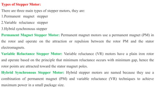 Types of Stepper Motor:
There are three main types of stepper motors, they are:
1.Permanent magnet stepper
2.Variable reluctance stepper
3.Hybrid synchronous stepper
Permanent Magnet Stepper Motor: Permanent magnet motors use a permanent magnet (PM) in
the rotor and operate on the attraction or repulsion between the rotor PM and the stator
electromagnets.
Variable Reluctance Stepper Motor: Variable reluctance (VR) motors have a plain iron rotor
and operate based on the principle that minimum reluctance occurs with minimum gap, hence the
rotor points are attracted toward the stator magnet poles.
Hybrid Synchronous Stepper Motor: Hybrid stepper motors are named because they use a
combination of permanent magnet (PM) and variable reluctance (VR) techniques to achieve
maximum power in a small package size.
 
