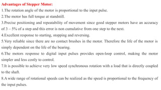 Advantages of Stepper Motor:
1.The rotation angle of the motor is proportional to the input pulse.
2.The motor has full torque at standstill.
3.Precise positioning and repeatability of movement since good stepper motors have an accuracy
of 3 – 5% of a step and this error is non cumulative from one step to the next.
4.Excellent response to starting, stopping and reversing.
5.Very reliable since there are no contact brushes in the motor. Therefore the life of the motor is
simply dependent on the life of the bearing.
6.The motors response to digital input pulses provides open-loop control, making the motor
simpler and less costly to control.
7.It is possible to achieve very low speed synchronous rotation with a load that is directly coupled
to the shaft.
8.A wide range of rotational speeds can be realized as the speed is proportional to the frequency of
the input pulses.
 