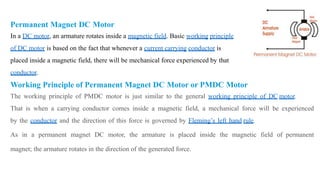 Permanent Magnet DC Motor
In a DC motor, an armature rotates inside a magnetic field. Basic working principle
of DC motor is based on the fact that whenever a current carrying conductor is
placed inside a magnetic field, there will be mechanical force experienced by that
conductor.
Working Principle of Permanent Magnet DC Motor or PMDC Motor
The working principle of PMDC motor is just similar to the general working principle of DC motor.
That is when a carrying conductor comes inside a magnetic field, a mechanical force will be experienced
by the conductor and the direction of this force is governed by Fleming’s left hand rule.
As in a permanent magnet DC motor, the armature is placed inside the magnetic field of permanent
magnet; the armature rotates in the direction of the generated force.
 