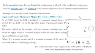 Here each conductor of the armature experiences the mechanical force F = B.I.L Newton
where, B is the magnetic field strength in Tesla (weber / m2),
I is the current in Ampere flowing through that conductor and L is length of the conductor in metre comes
under the magnetic field. Each conductor of the armature experiences a force and the compilation of those
forces produces a torque, which tends to rotate the armature.
Equivalent Circuit of Permanent Magnet DC Motor or PMDC Motor
As in PMDC motor the field is produced by permanent magnet, there is no
need of drawing field coils in the equivalent circuit of permanent magnet DC
motor.
The supply voltage to the armature will have armature resistance drop and
rest of the supply voltage is countered by back emf of the motor. Hence voltage
equation of the motor is given by,
Where, I is armature current and R is armature resistance of the motor. Eb
is the back emf and V is the supply voltage.
 