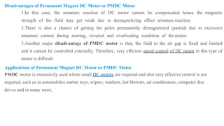 Disadvantages of Permanent Magnet DC Motor or PMDC Motor
1.In this case, the armature reaction of DC motor cannot be compensated hence the magnetic
strength of the field may get weak due to demagnetizing effect armature reaction.
2.There is also a chance of getting the poles permanently demagnetized (partial) due to excessive
armature current during starting, reversal and overloading condition of the motor.
3.Another major disadvantage of PMDC motor is that, the field in the air gap is fixed and limited
and it cannot be controlled externally. Therefore, very efficient speed control of DC motor in this type of
motor is difficult.
Applications of Permanent Magnet DC Motor or PMDC Motor
PMDC motor is extensively used where small DC motors are required and also very effective control is not
required, such as in automobiles starter, toys, wipers, washers, hot blowers, air conditioners, computer disc
drives and in many more.
 