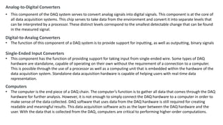 Analog-to-Digital Converters
• This component of the DAQ system serves to convert analog signals into digital signals. This component is at the core of
all data acquisition systems. This chip serves to take data from the environment and convert it into separate levels that
can be interpreted by a processor. These distinct levels correspond to the smallest detectable change that can be found
in the measured signal.
Digital-to-Analog Converters
• The function of this component of a DAQ system is to provide support for inputting, as well as outputting, binary signals
Single-Ended Input Converters
• This component has the function of providing support for taking input from single-ended wire. Some types of DAQ
hardware are standalone, capable of operating on their own without the requirement of a connection to a computer.
This is possible through the use of a processor as well as a computing unit that is embedded within the hardware of the
data acquisition system. Standalone data acquisition hardware is capable of helping users with real-time data
representation.
Computers
• The computer is the end piece of a DAQ chain. The computer’s function is to gather all data that comes through the DAQ
hardware for further analysis. However, it is not enough to simply connect the DAQ hardware to a computer in order to
make sense of the data collected. DAQ software that uses data from the DAQ hardware is still required for creating
readable and meaningful results. This data acquisition software acts as the layer between the DAQ hardware and the
user. With the data that is collected from the DAQ, computers are critical to performing higher-order computations.
 