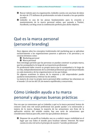 Colección	
  MicroManuales	
  2.0	
         Linkedin	
  y	
  tu	
  Marca	
  Personal	
  Profesional	
      	
  	
  	
  	
  	
  	
  Autor:	
  Alfredo	
  Vela	
  
	
  

       ¤ Buscar	
   talento	
   para	
   tu	
   organización,	
   Linkedin	
   cuenta	
   con	
   una	
   base	
   de	
   datos	
  
          de	
  más	
  de	
  175	
  millones	
  de	
  profesionales	
  en	
  todo	
  el	
  mundo	
  a	
  los	
  que	
  podrás	
  
          acceder.	
  
       ¤ Linkedin	
   es	
   una	
   de	
   las	
   piezas	
   fundamentales	
   para	
   la	
   creación	
   y	
  
          mantenimiento	
   de	
   tu	
   marca	
   personal	
   online,	
   que	
   sumada	
   a	
   Twitter,	
  
          FaceBook	
  y	
  un	
  blog	
  crean	
  la	
  combinación	
  perfecta	
  para	
  dicho	
  objetivo.	
  

	
  
	
  
Qué	
  es	
  la	
  marca	
  personal	
  	
  
(personal	
  branding)	
  
       Hace	
  algunos	
  años	
  los	
  conceptos	
  tradicionales	
  del	
  marketing	
  que	
  se	
  aplicaban	
  
       exclusivamente	
   a	
   las	
   organizaciones	
   pasaron	
   a	
   aplicarse	
   a	
   las	
   personas	
   y	
   se	
  
       crearon	
  términos	
  como:	
  
              ¤ Marketing	
  personal	
  
              ¤ Marca	
  personal	
  
       Esta	
  estrategia	
  permite	
  que	
  las	
  personas	
  se	
  puedan	
  construir	
  su	
  propia	
  marca,	
  
       que	
  les	
  acompañará	
  a	
  lo	
  largo	
  de	
  su	
  trayectoria	
  profesional.	
  
       Un	
  profesional	
  debe	
  crearse	
  su	
  propia	
  marca	
  que	
  le	
  acompañará	
  a	
  lo	
  largo	
  de	
  
       su	
  vida,	
  independientemente	
  de	
  la	
  actividad	
  profesional	
  que	
  esté	
  desarrollando	
  
       en	
  cada	
  momento	
  y	
  de	
  las	
  organizaciones	
  en	
  las	
  que	
  trabaje.	
  
       En	
   algunas	
   ocasiones	
   la	
   marca	
   de	
   la	
   empresa	
   y	
   del	
   emprendedor	
   puede	
  
       ayudarse	
  mutuamente	
  y	
  reforzar	
  las	
  de	
  ambos.	
  
       La	
  manera	
  de	
  crear	
  tu	
  propia	
  marca	
  personal	
  debe	
  combinar	
  las	
  relaciones	
  en	
  
       el	
  mundo	
  1.0	
  con	
  las	
  del	
  2.0,	
  de	
  manera	
  equilibrada	
  y	
  concurrente.	
  
	
  
	
  
	
  

Cómo	
  Linkedin	
  ayuda	
  a	
  tu	
  marca	
  
personal	
  y	
  algunas	
  buenas	
  prácticas	
  
Una	
  vez	
  que	
  ya	
  conocemos	
  qué	
  es	
  Linkedin	
  y	
  qué	
  es	
  la	
  marca	
  personal,	
  hemos	
  de	
  
conocer	
   como	
   esta	
   red	
   social	
   profesional	
   nos	
   puede	
   ayudar	
   a	
   la	
   consecución	
   y	
  
mejora	
   de	
   la	
   marca.	
   Aunque	
   la	
   mayoría	
   de	
   las	
   actuaciones	
   son	
   fruto	
   de	
   la	
  
aplicación	
   estricta	
   del	
   sentido	
   común,	
   hay	
   una	
   serie	
   de	
   actuaciones	
   que	
  
consideramos	
  básicas	
  para	
  ello,	
  entre	
  las	
  que	
  podemos	
  destacar:	
  
	
  
     ¤ Disponer	
  de	
  un	
  perfil	
  en	
  Linkedin,	
  nos	
  va	
  a	
  conferir	
  mayor	
  visibilidad	
  en	
  el	
  
         lugar	
   que	
   usa	
   todos	
   el	
   mundo	
   para	
   localizar	
   talento:	
   Internet.	
   No	
   tener	
  
         cuenta	
  en	
  esta	
  red	
  sería	
  el	
  principio	
  de	
  nuestro	
  “suicidio	
  profesional”.	
  



	
                                                                      3	
  
 