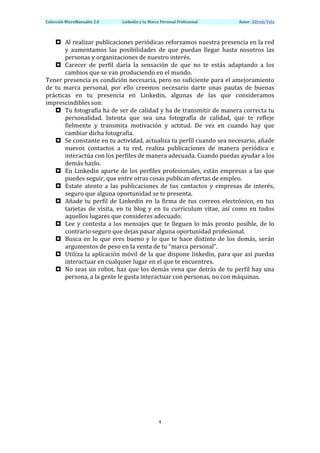 Colección	
  MicroManuales	
  2.0	
             Linkedin	
  y	
  tu	
  Marca	
  Personal	
  Profesional	
              	
  	
  	
  	
  	
  	
  Autor:	
  Alfredo	
  Vela	
  
	
  

       ¤ Al	
   realizar	
   publicaciones	
   periódicas	
   reforzamos	
   nuestra	
   presencia	
   en	
   la	
   red	
  
              y	
   aumentamos	
   las	
   posibilidades	
   de	
   que	
   puedan	
   llegar	
   hasta	
   nosotros	
   las	
  
              personas	
  y	
  organizaciones	
  de	
  nuestro	
  interés.	
  
       ¤ Carecer	
   de	
   perfil	
   daría	
   la	
   sensación	
   de	
   que	
   no	
   te	
   estás	
   adaptando	
   a	
   los	
  
              cambios	
  que	
  se	
  van	
  produciendo	
  en	
  el	
  mundo.	
  
Tener	
  presencia	
  es	
  condición	
  necesaria,	
  pero	
  no	
  suficiente	
  para	
  el	
  amejoramiento	
  
de	
   tu	
   marca	
   personal,	
   por	
   ello	
   creemos	
   necesario	
   darte	
   unas	
   pautas	
   de	
   buenas	
  	
  
prácticas	
   en	
   tu	
   presencia	
   en	
   Linkedin,	
   algunas	
   de	
   las	
   que	
   consideramos	
  
imprescindibles	
  son:	
  
       ¤ Tu	
  fotografía	
  ha	
  de	
  ser	
  de	
  calidad	
  y	
  ha	
  de	
  transmitir	
  de	
  manera	
  correcta	
  tu	
  
              personalidad.	
   Intenta	
   que	
   sea	
   una	
   fotografía	
   de	
   calidad,	
   que	
   te	
   refleje	
  
              fielmente	
   y	
   transmita	
   motivación	
   y	
   actitud.	
   De	
   vez	
   en	
   cuando	
   hay	
   que	
  
              cambiar	
  dicha	
  fotografía.	
  
       ¤ Se	
   constante	
   en	
   tu	
   actividad,	
   actualiza	
   tu	
   perfil	
   cuando	
   sea	
   necesario,	
   añade	
  
              nuevos	
   contactos	
   a	
   tu	
   red,	
   realiza	
   publicaciones	
   de	
   manera	
   periódica	
   e	
  
              interactúa	
  con	
  los	
  perfiles	
  de	
  manera	
  adecuada.	
  Cuando	
  puedas	
  ayudar	
  a	
  los	
  
              demás	
  hazlo.	
  
       ¤ En	
   Linkedin	
   aparte	
   de	
   los	
   perfiles	
   profesionales,	
   están	
   empresas	
   a	
   las	
   que	
  
              puedes	
  seguir,	
  que	
  entre	
  otras	
  cosas	
  publican	
  ofertas	
  de	
  empleo.	
  
       ¤ Estate	
   atento	
   a	
   las	
   publicaciones	
   de	
   tus	
   contactos	
   y	
   empresas	
   de	
   interés,	
  
              seguro	
  que	
  alguna	
  oportunidad	
  se	
  te	
  presenta.	
  
       ¤ Añade	
   tu	
   perfil	
   de	
   Linkedin	
   en	
   la	
   firma	
   de	
   tus	
   correos	
   electrónico,	
   en	
   tus	
  
              tarjetas	
   de	
   visita,	
   en	
   tu	
   blog	
   y	
   en	
   tu	
   curriculum	
   vitae,	
   así	
   como	
   en	
   todos	
  
              aquellos	
  lugares	
  que	
  consideres	
  adecuado.	
  
       ¤ Lee	
   y	
   contesta	
   a	
   los	
   mensajes	
   que	
   te	
   lleguen	
   lo	
   más	
   pronto	
   posible,	
   de	
   lo	
  
              contrario	
  seguro	
  que	
  dejas	
  pasar	
  alguna	
  oportunidad	
  profesional.	
  
       ¤ Busca	
   en	
   lo	
   que	
   eres	
   bueno	
   y	
   lo	
   que	
   te	
   hace	
   distinto	
   de	
   los	
   demás,	
   serán	
  
              argumentos	
  de	
  peso	
  en	
  la	
  venta	
  de	
  tu	
  “marca	
  personal”.	
  
       ¤ Utiliza	
   la	
   aplicación	
   móvil	
   de	
   la	
   que	
   dispone	
   linkedin,	
   para	
   que	
   así	
   puedas	
  
              interactuar	
  en	
  cualquier	
  lugar	
  en	
  el	
  que	
  te	
  encuentres.	
  
       ¤ No	
   seas	
   un	
   robot,	
   haz	
   que	
   los	
   demás	
   vena	
   que	
   detrás	
   de	
   tu	
   perfil	
   hay	
   una	
  
              persona,	
  a	
  la	
  gente	
  le	
  gusta	
  interactuar	
  con	
  personas,	
  no	
  con	
  máquinas.	
  
	
  
	
  
	
  
	
  
	
  
	
  
	
  

	
                                               	
  




	
                                                                          4	
  
	
  
 