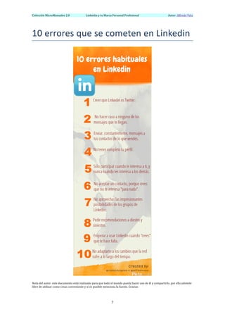 Colección	
  MicroManuales	
  2.0	
                            Linkedin	
  y	
  tu	
  Marca	
  Personal	
  Profesional	
                                    	
  	
  	
  	
  	
  	
  Autor:	
  Alfredo	
  Vela	
  
	
  


10	
  errores	
  que	
  se	
  cometen	
  en	
  Linkedin	
  




                                                                                                                                             	
  
                                                                                               	
  
Nota	
  del	
  autor:	
  este	
  documento	
  está	
  realizado	
  para	
  que	
  todo	
  el	
  mundo	
  pueda	
  hacer	
  uso	
  de	
  él	
  y	
  compartirlo,	
  por	
  ello	
  siéntete	
  
libre	
  de	
  utilizar	
  como	
  creas	
  conveniente	
  y	
  si	
  es	
  posible	
  menciona	
  la	
  fuente.	
  Gracias	
  




	
                                                                                            7	
  
 