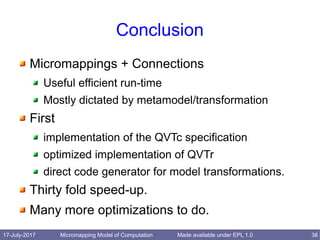 17-July-2017 Micromapping Model of Computation 38Made available under EPL 1.0
Conclusion
Micromappings + Connections
Useful efficient run-time
Mostly dictated by metamodel/transformation
First
implementation of the QVTc specification
optimized implementation of QVTr
direct code generator for model transformations.
Thirty fold speed-up.
Many more optimizations to do.
 