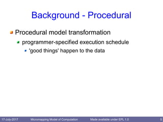 17-July-2017 Micromapping Model of Computation 5Made available under EPL 1.0
Background - Procedural
Procedural model transformation
programmer-specified execution schedule
'good things' happen to the data
 