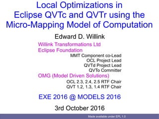Made available under EPL 1.0
Local Optimizations in
Eclipse QVTc and QVTr using the
Micro-Mapping Model of Computation
Edward D. Willink
Willink Transformations Ltd
Eclipse Foundation
MMT Component co-Lead
OCL Project Lead
QVTd Project Lead
QVTo Committer
OMG (Model Driven Solutions)
OCL 2.3, 2.4, 2.5 RTF Chair
QVT 1.2, 1.3, 1.4 RTF Chair
EXE 2016 @ MODELS 2016
3rd October 2016
 