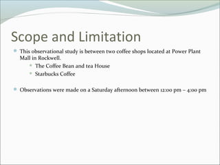 Scope and Limitation
 This observational study is between two coffee shops located at Power Plant
  Mall in Rockwell.
      The Coffee Bean and tea House

      Starbucks Coffee



 Observations were made on a Saturday afternoon between 12:00 pm – 4:00 pm
 
