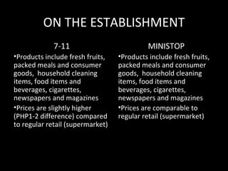 ON THE ESTABLISHMENT
             7-11                           MINISTOP
•Products include fresh fruits,   •Products include fresh fruits,
packed meals and consumer         packed meals and consumer
goods, household cleaning         goods, household cleaning
items, food items and             items, food items and
beverages, cigarettes,            beverages, cigarettes,
newspapers and magazines          newspapers and magazines
•Prices are slightly higher       •Prices are comparable to
(PHP1-2 difference) compared      regular retail (supermarket)
to regular retail (supermarket)
 