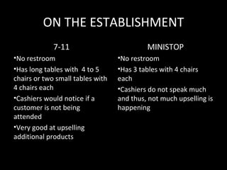 ON THE ESTABLISHMENT
             7-11                          MINISTOP
•No restroom                      •No restroom
•Has long tables with 4 to 5      •Has 3 tables with 4 chairs
chairs or two small tables with   each
4 chairs each                     •Cashiers do not speak much
•Cashiers would notice if a       and thus, not much upselling is
customer is not being             happening
attended
•Very good at upselling
additional products
 