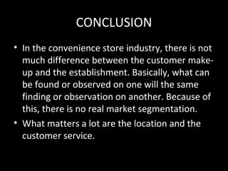 CONCLUSION
• In the convenience store industry, there is not
  much difference between the customer make-
  up and the establishment. Basically, what can
  be found or observed on one will the same
  finding or observation on another. Because of
  this, there is no real market segmentation.
• What matters a lot are the location and the
  customer service.
 