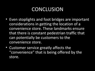 CONCLUSION
• Even stoplights and foot bridges are important
  considerations in getting the location of a
  convenience store. These landmarks ensure
  that there is constant pedestrian traffic that
  can potentially be customers to the
  convenience store.
• Customer service greatly affects the
  “convenience” that is being offered by the
  store.
 