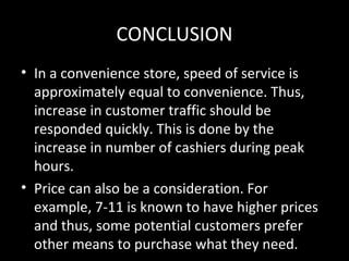 CONCLUSION
• In a convenience store, speed of service is
  approximately equal to convenience. Thus,
  increase in customer traffic should be
  responded quickly. This is done by the
  increase in number of cashiers during peak
  hours.
• Price can also be a consideration. For
  example, 7-11 is known to have higher prices
  and thus, some potential customers prefer
  other means to purchase what they need.
 