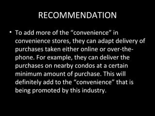 RECOMMENDATION
• To add more of the “convenience” in
  convenience stores, they can adapt delivery of
  purchases taken either online or over-the-
  phone. For example, they can deliver the
  purchases on nearby condos at a certain
  minimum amount of purchase. This will
  definitely add to the “convenience” that is
  being promoted by this industry.
 