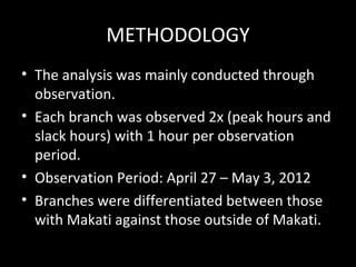 METHODOLOGY
• The analysis was mainly conducted through
  observation.
• Each branch was observed 2x (peak hours and
  slack hours) with 1 hour per observation
  period.
• Observation Period: April 27 – May 3, 2012
• Branches were differentiated between those
  with Makati against those outside of Makati.
 