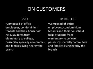ON CUSTOMERS
            7-11                          MINISTOP
•Composed of office              •Composed of office
employees, condominium           employees, condominium
tenants and their household      tenants and their household
help, students from              help, students from
elementary to college,           elementary to college,
passersby specially commuters    passersby specially commuters
and families living nearby the   and families living nearby the
branch                           branch
 