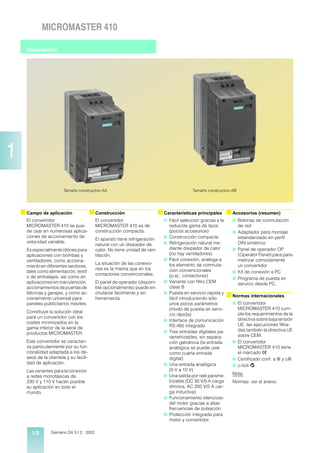 MICROMASTER 410

      Descripción




1
                         Tamaño constructivo AA                                               Tamaño constructivo AB




    s Campo de aplicación                 s Construcción                     s Características principales s Accesorios (resumen)
      El convertidor                        El convertidor                     s Fácil selección gracias a la      s Bobinas de conmutación
      MICROMASTER 410 se pue-               MICROMASTER 410 es de                  reducida gama de tipos              de red
      de usar en numerosas aplica-          construcción compacta.                 (pocos accesorios)              s Adaptador para montaje
      ciones de accionamiento de                                               s   Construcción compacta             estandarizado en perfil
                                            El aparato tiene refrigeración
      velocidad variable.                                                      s   Refrigeración natural me-         DIN simétrico
                                            natural con un disipador de
      Es especialmente idóneo para          calor. No tiene unidad de ven-         diante disipador de calor       s Panel de operador OP
      aplicaciones con bombas y             tilación.                              (no hay ventiladores)             (Operator Panel) para para-
      ventiladores, como acciona-                                              s   Fácil conexión, análoga a         metrizar cómodamente
                                            La situación de las conexio-           los elemento de conmuta-          un convertidor
      miento en diferentes sectores,
                                            nes es la misma que en los             ción convencionales
      tales como alimentación, textil                                                                              s Kit de conexión a PC
                                            contactores convencionales.            (p.ej.: contactores)
      o de embalajes, así como en                                                                                  s Programa de puesta en
      aplicaciones en manutención,          El panel de operador (disponi-     s   Variante con filtro CEM           servicio desde PC.
      accionamientos de puertas de          ble opcionalmente) puede en-           clase B
      fábricas y garajes, y como ac-        chufarse fácilmente y sin          s   Puesta en servicio rápida y
      cionamiento universal para            herramienta.                           fácil introduciendo sólo
                                                                                                                 s Normas internacionales
      paneles publicitarios móviles.                                               unos pocos parámetros           s El convertidor
                                                                                   (modo de puesta en servi-         MICROMASTER 410 cum-
      Constituye la solución ideal                                                                                   ple los requerimientos de la
                                                                                   cio rápida)
      para un convertidor con los                                                                                    directiva sobre baja tensión
                                                                               s   Interface de comunicación
      costes minimizados en la                                                                                       UE, las ejecuciones filtra-
      gama inferior de la serie de                                                 RS-485 integrado
                                                                               s   Tres entradas digitales pa-       das también la directiva UE
      productos MICROMASTER.                                                                                         sobre CEM.
                                                                                   rametrizables, sin separa-
      Este convertidor se caracteri-                                               ción galvánica (la entrada      s El convertidor
      za particularmente por su fun-                                               analógica se puede usar           MICROMASTER 410 tiene
      cionalidad adaptada a los de-                                                como cuarta entrada               el marcado >
      seos de la clientela y su facili-                                            digital)                        s Certificado conf. a u y cu
      dad de aplicación.                                                       s   Una entrada analógica           s c-tick q
      Las variantes para la conexión                                               (0 V a 10 V)
                                                                               s   Una salida por relé parame-     Nota:
      a redes monofásicas de
      230 V y 115 V hacen posible                                                  trizable (DC 30 V/5 A carga     Normas: ver el anexo.
      su aplicación en todo el                                                     óhmica; AC 250 V/2 A car-
      mundo.                                                                       ga inductiva)
                                                                               s   Funcionamiento silencioso
                                                                                   del motor gracias a altas
                                                                                   frecuencias de pulsación
                                                                               s   Protección integrada para
                                                                                   motor y convertidor.

        1/2        Siemens DA 51.2 · 2002
 