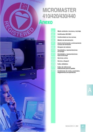 MICROMASTER
 410/420/430/440
Anexo
     A/2    Medio ambiente, recursos y reciclaje

     A/3    Certificados ISO 9001

     A/4    Conformidad con las normas

     A/6    Maletín de demostración

     A/7    Centro de formación y entrenamiento
            Cursos de formación
     A/8    Sinopsis de motores

     A/10   Sociedades y representaciones
            en Europa
     A/11   Sociedades y representaciones
            fuera de Europa
     A/13   Servicios online

     A/14   Service y Support

     A/15   Índice alfabético

     A/16   Índice de referencias
            Indicaciones para el pedido
     A/17   Condiciones de venta y suministro
            Reglamentos de exportación




                                                         A




                         Siemens DA 51.2 · 2002    A/1
 