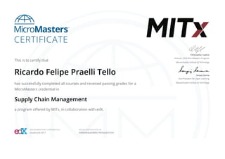 This is to certify that
Ricardo Felipe Praelli Tello
has successfully completed all courses and received passing grades for a
MicroMasters credential in
Supply Chain Management
a program oﬀered by MITx, in collaboration with edX.
Christopher Caplice
Director, SCM MicroMasters Program
Massachusetts Institute of Technology
Sanjay Sarma
Vice President for Open Learning
Massachusetts Institute of Technology
MICROMASTERS CREDENTIAL
Issued June 2017
VALID CERTIFICATE ID
5f489e964bae488fbc78035eabf237e9
 