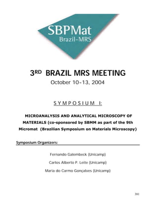 3RD BRAZIL MRS MEETING
                 October 10-13, 2004


                  S Y M P O S I U M I:

    MICROANALYSIS AND ANALYTICAL MICROSCOPY OF
   MATERIALS (co-sponsored by SBMM as part of the 9th
 Micromat (Brazilian Symposium on Materials Microscopy)


Symposium Organizers:


                 Fernando Galembeck (Unicamp)

                Carlos Alberto P. Leite (Unicamp)

              Maria do Carmo Gonçalves (Unicamp)




                                                        381
 