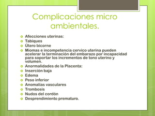 Complicaciones micro
          ambientales.
   Afecciones uterinas:
   Tabiques
   Útero bicorne
   Miomas e incompetencia cérvico uterina pueden
    acelerar la terminación del embarazo por incapacidad
    para soportar los incrementos de tono uterino y
    volumen.
   Anormalidades de la Placenta:
   Inserción baja
   Edema
   Peso inferior
   Anomalías vasculares
   Trombosis
   Nudos del cordón
   Desprendimiento prematuro.
 