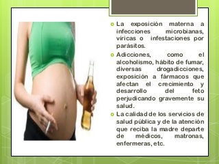   La exposición materna a
    infecciones      microbianas,
    víricas o infestaciones por
    parásitos.
   Adicciones,      como        el
    alcoholismo, hábito de fumar,
    diversas     drogadicciones,
    exposición a fármacos que
    afectan el crecimiento y
    desarrollo       del      feto
    perjudicando gravemente su
    salud.
   La calidad de los servicios de
    salud pública y de la atención
    que reciba la madre departe
    de     médicos,      matronas,
    enfermeras, etc.
 