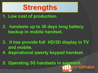 1. Low cost of production.

2. handsets up to 30 days long battery
backup in mobile handset.
3. It has provide full HD/3D display in TV
and mobile.
4. Aspirational qwerty keypad handset.
5. Operating 3G handsets in segment.

 