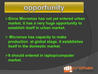 Since Micromax has not yet entered urban
market, it has a very huge opportunity to
establish itself in urban market.
 Micromax has capacity to make
production at global stage. it establishes
itself in the domestic market.
It should entered in laptop/computer
market.

 