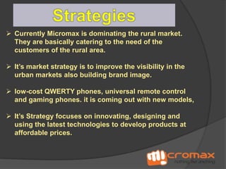  Currently Micromax is dominating the rural market.
They are basically catering to the need of the
customers of the rural area.
 It’s market strategy is to improve the visibility in the
urban markets also building brand image.
 low-cost QWERTY phones, universal remote control
and gaming phones. it is coming out with new models,

 It’s Strategy focuses on innovating, designing and
using the latest technologies to develop products at
affordable prices.

 