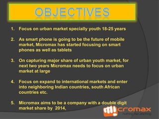 1. Focus on urban market specially youth 18-25 years

2. As smart phone is going to be the future of mobile
market, Micromax has started focusing on smart
phones as well as tablets
3. On capturing major share of urban youth market, for
next two years Micromax needs to focus on urban
market at large
4. Focus on expand to international markets and enter
into neighboring Indian countries, south African
countries etc.
5. Micromax aims to be a company with a double digit
market share by 2014,

 