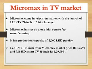 Micromax in TV market 
 Micromax come in television market with the launch of 
LED TV 24-inch to 55-inch range. 
 Micromax has set up a one lakh square feet 
manufacturing. 
 It has production capacity of 2,000 LED per day. 
 Led TV of 24 inch from Micromax market price Rs 15,990 
and full HD smart TV 55 inch Rs 1,29,990 . 
 
