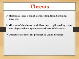 Threats 
 Micromax faces a tough competition from Samsung, 
Sony etc. 
 Micromax’s business model has been replicated by many 
new players which again pose a threat to Micromax. 
 Customer assumes it’s product as China Product. 
 