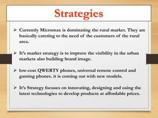 Strategies 
 Currently Micromax is dominating the rural market. They are 
basically catering to the need of the customers of the rural 
area. 
 It’s market strategy is to improve the visibility in the urban 
markets also building brand image. 
 low-cost QWERTY phones, universal remote control and 
gaming phones. it is coming out with new models. 
 It’s Strategy focuses on innovating, designing and using the 
latest technologies to develop products at affordable prices. 
 