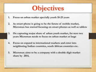 Objectives 
1. Focus on urban market specially youth 18-25 years 
2. As smart phone is going to be the future of mobile market, 
Micromax has started focusing on smart phones as well as tablets 
3. On capturing major share of urban youth market, for next two 
years Micromax needs to focus on urban market at large 
4. Focus on expand to international markets and enter into 
neighboring Indian countries, south African countries etc. 
5. Micromax aims to be a company with a double digit market 
share by 2014, 
 