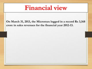 Financial view 
On March 31, 2013, the Micromax logged in a record Rs 3,168 
crore in sales revenues for the financial year 2012-13. 
 