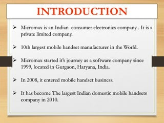 INTRODUCTION 
 Micromax is an Indian consumer electronics company . It is a 
private limited company. 
 10th largest mobile handset manufacturer in the World. 
 Micromax started it’s journey as a software company since 
1999, located in Gurgaon, Haryana, India. 
 In 2008, it entered mobile handset business. 
 It has become The largest Indian domestic mobile handsets 
company in 2010. 
 