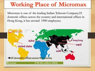 Working Place of Micromax 
Micromax is one of the leading Indian Telecom Company.23 
domestic offices across the country and international offices in 
Hong Kong, it has around 1900 employees. 
Revenue US$ 626 million (2012) 
 
