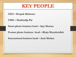 KEY PEOPLE 
CEO – Deepak Mehrotra 
CMO – Shubhodip Pal 
Smart phone business head – Ajay Sharma 
Feature phone business head – Khaja Muzafarullah 
International business head – Amit Mathur 
 