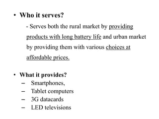 • Who it serves?
- Serves both the rural market by providing
products with long battery life and urban market
by providing them with various choices at
affordable prices.
• What it provides?
– Smartphones,
– Tablet computers
– 3G datacards
– LED televisions
 