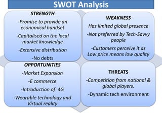 SWOT Analysis
STRENGTH
-Promise to provide an
economical handset
-Capitalised on the local
market knowledge
-Extensive distribution
-No debts
WEAKNESS
Has limited global presence
-Not preferred by Tech-Savvy
people
-Customers perceive it as
Low price means low quality
OPPORTUNITIES
-Market Expansion
-E commerce
-Introduction of 4G
-Wearable technology and
Virtual reality
THREATS
-Competition from national &
global players.
-Dynamic tech environment
 