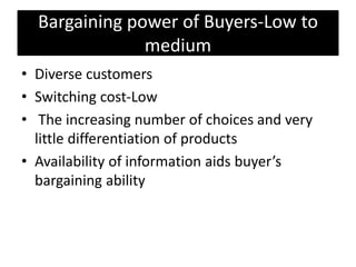 Bargaining power of Buyers-Low to
medium
• Diverse customers
• Switching cost-Low
• The increasing number of choices and very
little differentiation of products
• Availability of information aids buyer’s
bargaining ability
 