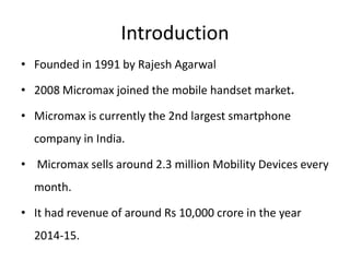 Introduction
• Founded in 1991 by Rajesh Agarwal
• 2008 Micromax joined the mobile handset market.
• Micromax is currently the 2nd largest smartphone
company in India.
• Micromax sells around 2.3 million Mobility Devices every
month.
• It had revenue of around Rs 10,000 crore in the year
2014-15.
 