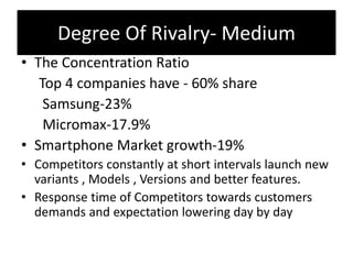 Degree Of Rivalry- Medium
• The Concentration Ratio
Top 4 companies have - 60% share
Samsung-23%
Micromax-17.9%
• Smartphone Market growth-19%
• Competitors constantly at short intervals launch new
variants , Models , Versions and better features.
• Response time of Competitors towards customers
demands and expectation lowering day by day
 