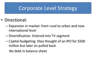 Corporate Level Strategy
• Directional:
– Expansion in market: from rural to urban and now
international level
– Diversification: Entered into TV segment
– Capital budgeting: they thought of an IPO for $500
million but later on pulled back
No debt in balance sheet
 