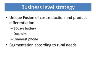 Business level strategy
• Unique Fusion of cost reduction and product
differentiation
– 30days battery
– Dual sim
– Slimmest phone
• Segmentation according to rural needs.
 