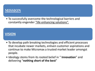 MISSION
• To successfully overcome the technological barriers and
constantly engender “life enhancing solutions”.
VISION
• To develop path breaking technologies and efficient processes
that incubate newer markets, enliven customer aspirations and
continue to make Micromax a trusted market leader amongst
people.
• Ideology stems from its rooted belief in “ Innovation” and
delivering “nothing short of the best”
 
