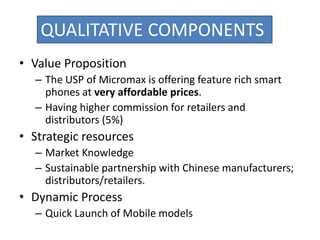 • Value Proposition
– The USP of Micromax is offering feature rich smart
phones at very affordable prices.
– Having higher commission for retailers and
distributors (5%)
• Strategic resources
– Market Knowledge
– Sustainable partnership with Chinese manufacturers;
distributors/retailers.
• Dynamic Process
– Quick Launch of Mobile models
QUALITATIVE COMPONENTS
 