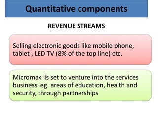 REVENUE STREAMS
Selling electronic goods like mobile phone,
tablet , LED TV (8% of the top line) etc.
Micromax is set to venture into the services
business eg. areas of education, health and
security, through partnerships
Quantitative components
 